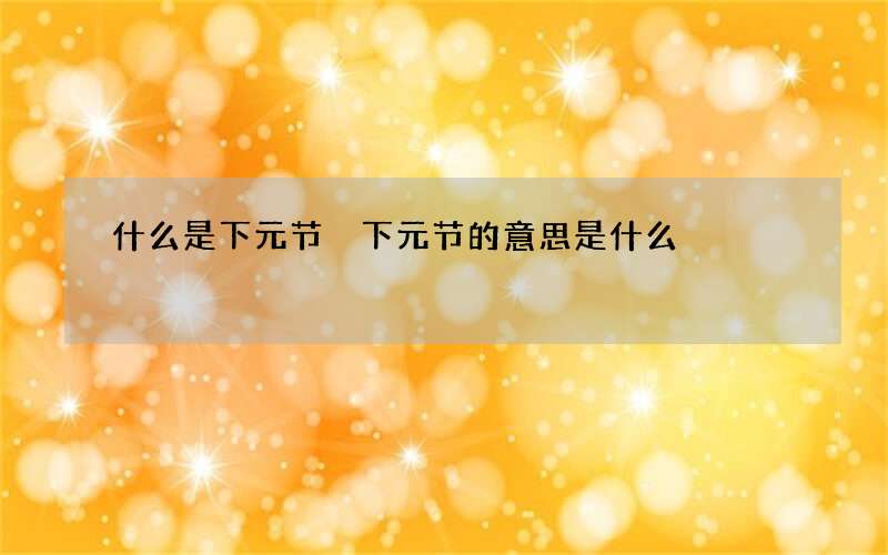 什么是下元节 下元节的意思是什么